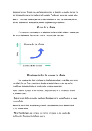 Lapso de tiempo: En este caso se hace referencia a la duración en que los bienes y/o
servicios pueden ser encontrados en el mercado. Pueden ser semanas, meses, años.
Precio: Cuando se habla de precios se hace referencia al valor pecuniario expresado
en una determinada moneda que poseen los productos y/o servicios.
Curva de la oferta
Es una curva que representa la relación entre la cantidad de bien o servicio que
los productores están dispuestos a ofrecer y su precio de mercado.
Desplazamientos de la curva de oferta
Los movimientos dentro de la curva de oferta se refieren a cambios en precio y
cantidad ofrecida. Cuando existe un desplazamiento de la curva, es que se han
modificado factores distintos al precio, entre estos se encuentran:
• Una caída en el precio de los insumos: Desplazamiento de la curva hacia afuera,
aumenta la oferta.
• Baja el precio de los productos sustitutos: Desplazamiento hacia afuera de la curva,
mayor oferta.
• Políticas restrictivas de parte del gobierno: Desplazamiento hacia adentro de la
curva, menor oferta
• Mayor facilidad para las compras por internet o mejoras en los canales de
distribución: Desplazamiento hacia afuera.
 