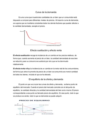Curva de la demanda
Es una curva que muestra las cantidades de un bien que un consumidor está
dispuesto a comprar para diferentes niveles de precios. Al trazar la curva de demanda,
se supone que se mantiene constantes todos los demás factores que puedan afectar a
la cantidad demandada, excepto el precio.
Efecto sustitución y efecto renta
El efecto sustitución recoge la incidencia de un cambio en los precios relativos, de
forma que, cuando aumenta el precio de un bien, la cantidad demandada de esa bien
se reducirá, pues su consumo se sustituirá por otro que se ha disminuido
relativamente.
El efecto renta refleja la incidencia de un cambio en la renta real de los consumidores,
de forma que ante el aumento de precio de un bien se consumirá una menor cantidad
de todos los bienes, incluido el que se ha elevado.
El equilibrio de la oferta y demanda
El punto en que se cruzan las curvas de oferta y demanda, se llama punto de
equilibrio del mercado. Cuando el precio del mercado coincide con el del punto de
equilibrio, la cantidad ofrecida y la cantidad demandada del bien es la misma. El precio
correspondiente a ese punto es llamado precio de equilibrio. En ese punto, todo lo que
se produce se vende, todo lo que se demanda se puede adquirir.
 
