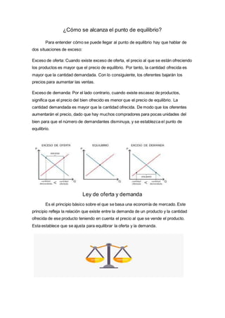 ¿Cómo se alcanza el punto de equilibrio?
Para entender cómo se puede llegar al punto de equilibrio hay que hablar de
dos situaciones de exceso:
Exceso de oferta: Cuando existe exceso de oferta, el precio al que se están ofreciendo
los productos es mayor que el precio de equilibrio. Por tanto, la cantidad ofrecida es
mayor que la cantidad demandada. Con lo consiguiente, los oferentes bajarán los
precios para aumentar las ventas.
Exceso de demanda: Por el lado contrario, cuando existe escasez de productos,
significa que el precio del bien ofrecido es menor que el precio de equilibrio. La
cantidad demandada es mayor que la cantidad ofrecida. De modo que los oferentes
aumentarán el precio, dado que hay muchos compradores para pocas unidades del
bien para que el número de demandantes disminuya, y se establezca el punto de
equilibrio.
Ley de oferta y demanda
Es el principio básico sobre el que se basa una economía de mercado. Este
principio refleja la relación que existe entre la demanda de un producto y la cantidad
ofrecida de ese producto teniendo en cuenta el precio al que se vende el producto.
Esta establece que se ajusta para equilibrar la oferta y la demanda.
 