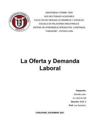 UNIVERSIDAD FERMÍN TORO
VICE-RECTORADO ACADEMÍCO
FACULTAD DE CIENCIAS ECONOMICAS Y SOCIALES
ESCUELA DE RELACIONES INDUSTRIALES
SISTEMA DE APRENDIZAJE INTERACTIVO A DISTANCIA
“CABUDARE” - ESTADO LARA
La Oferta y Demanda
Laboral
Integrante:
Daniela León.
C.I: 28.019.109
Sección: SAIA A
Prof. Luz Ascencio.
CABUDARE, DICIEMBRE 2021
 