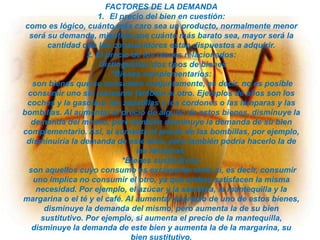 FACTORES DE LA DEMANDA
1. El precio del bien en cuestión:
como es lógico, cuánto más caro sea un producto, normalmente menor
será su demanda, mientras que cuánto más barato sea, mayor será la
cantidad que los consumidores están dispuestos a adquirir.
2. El precio de los bienes relacionados:
Distinguimos dos tipos de bienes
*Bienes complementarios:
son bienes que se consumen conjuntamente, es decir, no es posible
consumir uno sin consumir también el otro. Ejemplos de ellos son los
coches y la gasolina, las zapatillas y los cordones o las lámparas y las
bombillas. Al aumentar el precio de alguno de estos bienes, disminuye la
demanda del mismo, pero también disminuye la demanda de su bien
complementario. Así, si aumenta el precio de las bombillas, por ejemplo,
disminuiría la demanda de este bien, pero también podría hacerlo la de
las lámparas.
*Bienes sustitutivos:
son aquellos cuyo consumo es excluyente entre sí, es decir, consumir
uno implica no consumir el otro, ya que ambos satisfacen la misma
necesidad. Por ejemplo, el azúcar y la sacarina, la mantequilla y la
margarina o el té y el café. Al aumentar el precio de uno de estos bienes,
disminuye la demanda del mismo, pero aumenta la de su bien
sustitutivo. Por ejemplo, si aumenta el precio de la mantequilla,
disminuye la demanda de este bien y aumenta la de la margarina, su
bien sustitutivo.

 
