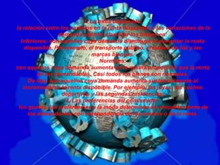 3. La renta disponible:
la relación entre los cambios en la renta disponible y las variaciones de la
demanda permite clasificar los bienes en:
Inferiores: son aquellas cuya demanda disminuye al aumentar la renta
disponible. Por ejemplo, el transporte público, el tabaco de liar y las
marcas blancas.
Normales:
son aquellos cuya demanda aumenta en la misma proporción que la renta
de los demandantes. Casi todos los bienes son normales.
De lujo: son aquellos cuya demanda aumenta sustancialmente al
incrementarse la renta disponible. Por ejemplo, las joyas, los coches
deportivos y las segundas residencias.
4. Las preferencias del consumidor:
los gustos, las preferencias y la moda determinan el comportamiento de
los demandantes con independencia de los precios o de la renta.

 