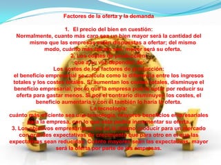 Factores de la oferta y la demanda
1. El precio del bien en cuestión:
Normalmente, cuanto más caro sea un bien mayor será la cantidad del
mismo que las empresas estén dispuestas a ofertar; del mismo
modo, cuánto más barato sea, menor será su oferta.
2. Los costes de producción:
que a su vez dependen de:
Los costes de los factores de producción:
el beneficio empresarial se calcula como la diferencia entre los ingresos
totales y los costes totales. Si aumentan los costes totales, disminuye el
beneficio empresarial, por lo que la empresa podría optar por reducir su
oferta para gastar menos. Si por el contrario disminuyen los costes, el
beneficio aumentaría y con él también lo haría la oferta.
La tecnología:
cuánto más eficiente sea una tecnología, mayores beneficios empresariales
para la empresa, con lo que esta podría incrementar su oferta.
3. Los objetivos empresariales: no es lo mismo producir para un mercado
con grandes expectativas de crecimiento que para otro en el que las
expectativas sean reducidas. Cuánto mayores sean las expectativas, mayor
será la oferta por parte de las empresas.

 
