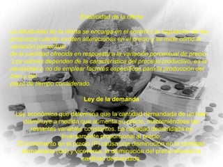 Elasticidad de la oferta
La elasticidad de la oferta se encarga en el control y la regulación de los
productos cuando existen alteraciones en el precio y se mide como la
variación porcentual
de la cantidad ofrecida en respuesta a la variación porcentual de precio.
Los valores dependen de la característica del proceso productivo, es la
necesidad o no de emplear factores específicos para la producción del
bien y del
plazo de tiempo considerado.
Ley de la demanda

Ley económica que determina que la cantidad demandada de un bien
disminuye a medida que aumenta su precio, manteniéndose las
restantes variables constantes. La cantidad demandada es
inversamente proporcional al precio.
El incremento en el precio (P) causa una disminución en la cantidad
demandada (Qd) y viceversa, la disminución del precio elevará la
cantidad demandada.

 