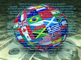 Clasificar los factores determinantes de la demanda
La renta: ¿Qué ocurriría con la demanda de CDs si perdiera el empleo
durante el verano? Lo más probable es que disminuyera. Una reducción de
la renta significa que tendría menos para gastar, por lo que habría que
disminuir la demanda de algún bien. Para la mayoría de los bienes se
cumple que si disminuye la renta también disminuirá la cantidad demandada
del bien. A estos bienes se les denomina bienes normales.
Los precios de otros bienes: Supongamos que baja el precio de los mini
disc. La ley de la demanda afirma que compraremos más mini
disc. Los compact disc y los mini disc reproducen música y satisfacen
deseos parecidos, por lo que la demanda de CDs disminuirá. Cuando el
descenso del precio de un bien reduce la demanda de otro, los dos se
denominan sustitutivos.
c) Los gustos del consumidor: El determinante más evidente de nuestra
demanda son los gustos o preferencias. Si nos gusta todo tipo de
música, compraremos más CDs que si nos gusta sólo un grupo o
cantante. Los economistas normalmente no tratan de explicar los gustos de
los consumidores porque se basan en fuerzas históricas y psicológicas que
están fuera del campo de la economía. Sin embargo, sí examinan lo que
ocurre cuando cambian los gustos. Por ejemplo, en la actualidad se ha
producido un incremento considerable en la venta de CDs de música
máquina ya que los adolescentes sobre todo adoran este tipo de música.

 