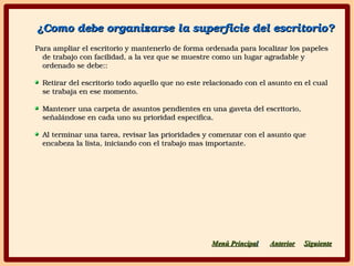 ¿Como debe organizarse la superficie del escritorio?¿Como debe organizarse la superficie del escritorio?
Para ampliar el escritorio y mantenerlo de forma ordenada para localizar los papeles Para ampliar el escritorio y mantenerlo de forma ordenada para localizar los papeles 
de trabajo con facilidad, a la vez que se muestre como un lugar agradable y de trabajo con facilidad, a la vez que se muestre como un lugar agradable y 
ordenado se debe::ordenado se debe::
Retirar del escritorio todo aquello que no este relacionado con el asunto en el cual Retirar del escritorio todo aquello que no este relacionado con el asunto en el cual 
se trabaja en ese momento.se trabaja en ese momento.
Mantener una carpeta de asuntos pendientes en una gaveta del escritorio, Mantener una carpeta de asuntos pendientes en una gaveta del escritorio, 
señalándose en cada uno su prioridad especifica.señalándose en cada uno su prioridad especifica.
Al terminar una tarea, revisar las prioridades y comenzar con el asunto que Al terminar una tarea, revisar las prioridades y comenzar con el asunto que 
encabeza la lista, iniciando con el trabajo mas importante.encabeza la lista, iniciando con el trabajo mas importante.
SiguienteSiguienteAnteriorAnteriorMenú PrincipaMenú Principall
 
