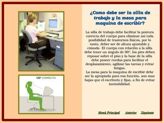 ¿Como debe ser la silla de ¿Como debe ser la silla de 
trabajo y la mesa para trabajo y la mesa para 
maquina de escribir?maquina de escribir?
La silla de trabajo debe facilitar la postura La silla de trabajo debe facilitar la postura 
correcta del cuerpo para eliminar así toda correcta del cuerpo para eliminar así toda 
posibilidad de trastornos físicos, por lo posibilidad de trastornos físicos, por lo 
tanto, deber ser de altura ajustable y tanto, deber ser de altura ajustable y 
cómoda  El cuerpo con relación a la silla cómoda  El cuerpo con relación a la silla 
debe tener un ángulo de 90°, los pies deben debe tener un ángulo de 90°, los pies deben 
reposar sobre el piso y la base de la silla reposar sobre el piso y la base de la silla 
debe poseer ruedas para facilitar el debe poseer ruedas para facilitar el 
desplazamiento, agilizar las tareas y evitar desplazamiento, agilizar las tareas y evitar 
fatigas.fatigas.
La mesa para la maquina de escribir debe La mesa para la maquina de escribir debe 
ser la apropiada para esa función, son mas ser la apropiada para esa función, son mas 
bajas que el escritorio y fijas, a fin de evitar bajas que el escritorio y fijas, a fin de evitar 
inestabilidad.inestabilidad.
SiguienteSiguienteAnteriorAnteriorMenú PrincipaMenú Principall
 