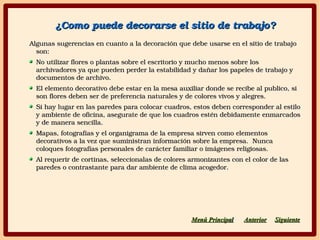¿Como puede decorarse el sitio de trabajo?¿Como puede decorarse el sitio de trabajo?
Algunas sugerencias en cuanto a la decoración que debe usarse en el sitio de trabajo Algunas sugerencias en cuanto a la decoración que debe usarse en el sitio de trabajo 
son:son:
No utilizar flores o plantas sobre el escritorio y mucho menos sobre los No utilizar flores o plantas sobre el escritorio y mucho menos sobre los 
archivadores ya que pueden perder la estabilidad y dañar los papeles de trabajo y archivadores ya que pueden perder la estabilidad y dañar los papeles de trabajo y 
documentos de archivo.documentos de archivo.
El elemento decorativo debe estar en la mesa auxiliar donde se recibe al publico, si El elemento decorativo debe estar en la mesa auxiliar donde se recibe al publico, si 
son flores deben ser de preferencia naturales y de colores vivos y alegres.son flores deben ser de preferencia naturales y de colores vivos y alegres.
Si hay lugar en las paredes para colocar cuadros, estos deben corresponder al estilo Si hay lugar en las paredes para colocar cuadros, estos deben corresponder al estilo 
y ambiente de oficina, asegurate de que los cuadros estén debidamente enmarcados y ambiente de oficina, asegurate de que los cuadros estén debidamente enmarcados 
y de manera sencilla.y de manera sencilla.
Mapas, fotografías y el organigrama de la empresa sirven como elementos Mapas, fotografías y el organigrama de la empresa sirven como elementos 
decorativos a la vez que suministran información sobre la empresa.  Nunca decorativos a la vez que suministran información sobre la empresa.  Nunca 
coloques fotografías personales de carácter familiar o imágenes religiosas.coloques fotografías personales de carácter familiar o imágenes religiosas.
Al requerir de cortinas, seleccionalas de colores armonizantes con el color de las Al requerir de cortinas, seleccionalas de colores armonizantes con el color de las 
paredes o contrastante para dar ambiente de clima acogedor.paredes o contrastante para dar ambiente de clima acogedor.
SiguienteSiguienteAnteriorAnteriorMenú PrincipaMenú Principall
 