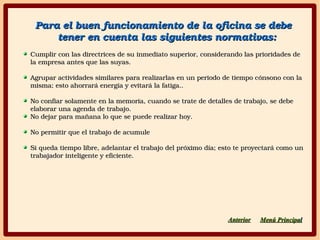 Para el buen funcionamiento de la oficina se debe Para el buen funcionamiento de la oficina se debe 
tener en cuenta las siguientes normativas:tener en cuenta las siguientes normativas:
Cumplir con las directrices de su inmediato superior, considerando las prioridades de Cumplir con las directrices de su inmediato superior, considerando las prioridades de 
la empresa antes que las suyas.la empresa antes que las suyas.
Agrupar actividades similares para realizarlas en un periodo de tiempo cónsono con la Agrupar actividades similares para realizarlas en un periodo de tiempo cónsono con la 
misma; esto ahorrará energía y evitará la fatiga..misma; esto ahorrará energía y evitará la fatiga..
No confiar solamente en la memoria, cuando se trate de detalles de trabajo, se debe No confiar solamente en la memoria, cuando se trate de detalles de trabajo, se debe 
elaborar una agenda de trabajo.elaborar una agenda de trabajo.
No dejar para mañana lo que se puede realizar hoy.No dejar para mañana lo que se puede realizar hoy.
No permitir que el trabajo de acumuleNo permitir que el trabajo de acumule
Si queda tiempo libre, adelantar el trabajo del próximo día; esto te proyectará como un Si queda tiempo libre, adelantar el trabajo del próximo día; esto te proyectará como un 
trabajador inteligente y eficiente.trabajador inteligente y eficiente.
AnteriorAnterior Menú PrincipaMenú Principall
 
