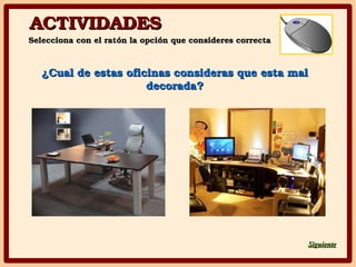 ACTIVIDADESACTIVIDADES
Selecciona con el ratón la opción que consideres correctaSelecciona con el ratón la opción que consideres correcta
SiguienteSiguiente
¿Cual de estas oficinas consideras que esta mal ¿Cual de estas oficinas consideras que esta mal 
decorada?decorada?
 