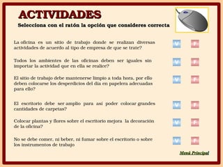 ACTIVIDADESACTIVIDADES
Selecciona con el ratón la opción que consideres correctaSelecciona con el ratón la opción que consideres correcta
La oficina  es  un  sitio  de  trabajo  donde  se  realizan  diversas 
actividades de acuerdo al tipo de empresa de que se trate?
Todos  los  ambientes  de  las  oficinas  deben  ser  iguales  sin 
importar la actividad que en ella se realice?
El sitio de trabajo debe mantenerse limpio a toda hora, por ello 
deben colocarse los desperdicios del día en papelera adecuadas 
para ello?
El  escritorio  debe  ser amplio  para  así  poder  colocar grandes 
cantidades de carpetas?
Colocar plantas y flores sobre el escritorio mejora  la decoración 
de la oficina?
No se debe comer, ni beber, ni fumar sobre el escritorio o sobre 
los instrumentos de trabajo
V F
V F
V F
V F
V F
V F
Menú PrincipaMenú Principall
 