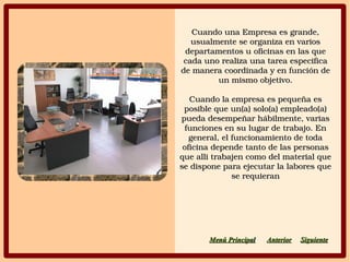 Cuando una Empresa es grande, Cuando una Empresa es grande, 
usualmente se organiza en varios usualmente se organiza en varios 
departamentos u oficinas en las que departamentos u oficinas en las que 
cada uno realiza una tarea especifica cada uno realiza una tarea especifica 
de manera coordinada y en función de de manera coordinada y en función de 
un mismo objetivo.un mismo objetivo.
Cuando la empresa es pequeña es Cuando la empresa es pequeña es 
posible que un(a) solo(a) empleado(a) posible que un(a) solo(a) empleado(a) 
pueda desempeñar hábilmente, varias pueda desempeñar hábilmente, varias 
funciones en su lugar de trabajo. En funciones en su lugar de trabajo. En 
general, el funcionamiento de toda general, el funcionamiento de toda 
oficina depende tanto de las personas oficina depende tanto de las personas 
que alli trabajen como del material que que alli trabajen como del material que 
se dispone para ejecutar la labores que se dispone para ejecutar la labores que 
se requieranse requieran
SiguienteSiguienteAnteriorAnteriorMenú PrincipaMenú Principall
 