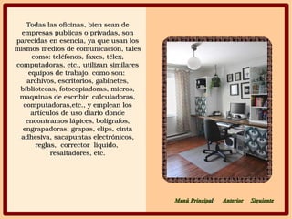 Todas las oficinas, bien sean de Todas las oficinas, bien sean de 
empresas publicas o privadas, son empresas publicas o privadas, son 
parecidas en esencia, ya que usan los parecidas en esencia, ya que usan los 
mismos medios de comunicación, tales mismos medios de comunicación, tales 
como: teléfonos, faxes, télex, como: teléfonos, faxes, télex, 
computadoras, etc., utilizan similares computadoras, etc., utilizan similares 
equipos de trabajo, como son:  equipos de trabajo, como son:  
archivos, escritorios, gabinetes, archivos, escritorios, gabinetes, 
bibliotecas, fotocopiadoras, micros, bibliotecas, fotocopiadoras, micros, 
maquinas de escribir, calculadoras, maquinas de escribir, calculadoras, 
computadoras,etc., y emplean los computadoras,etc., y emplean los 
artículos de uso diario donde artículos de uso diario donde 
encontramos lápices, bolígrafos, encontramos lápices, bolígrafos, 
engrapadoras, grapas, clips, cinta engrapadoras, grapas, clips, cinta 
adhesiva, sacapuntas electrónicos, adhesiva, sacapuntas electrónicos, 
reglas,  corrector  liquido,  reglas,  corrector  liquido,  
resaltadores, etc.resaltadores, etc.
SiguienteSiguienteAnteriorAnteriorMenú PrincipaMenú Principall
 