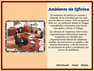 Ambiente de OficinaAmbiente de Oficina
El ambiente de oficina es variado y El ambiente de oficina es variado y 
depende de la actividad que en cada depende de la actividad que en cada 
una de ellas se realice. Pero en general una de ellas se realice. Pero en general 
debe ser un ambiente donde se tengan debe ser un ambiente donde se tengan 
comodidades necesarias para hacer comodidades necesarias para hacer 
mas grato y eficaz el trabajo.mas grato y eficaz el trabajo.
Las oficinas de empresas tales como: Las oficinas de empresas tales como: 
organizaciones financieras, bancos, organizaciones financieras, bancos, 
hospitales y/o tiendas por hospitales y/o tiendas por 
departamentos tienen un ambiente departamentos tienen un ambiente 
similar. Su estructura es amplia y sin similar. Su estructura es amplia y sin 
mucha decoración, a fin de evitar la mucha decoración, a fin de evitar la 
acumulación de polvo y accidentes por acumulación de polvo y accidentes por 
exceso de mobiliarioexceso de mobiliario
SiguienteSiguienteAnteriorAnteriorMenú PrincipaMenú Principall
 