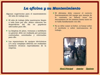 Algunas  sugerencias  para  el  mantenimiento Algunas  sugerencias  para  el  mantenimiento 
del sitio de trabajo son:del sitio de trabajo son:
El sitio de trabajo debe mantenerse limpio El sitio de trabajo debe mantenerse limpio 
a  toda  hora  por  ello,  deben  colocarse  los a  toda  hora  por  ello,  deben  colocarse  los 
desperdicios  del  día  en  papeleras desperdicios  del  día  en  papeleras 
adecuadas para ello.adecuadas para ello.
La limpieza de pisos, ventanas y mobiliario La limpieza de pisos, ventanas y mobiliario 
en general, debe ser realizada por personas en general, debe ser realizada por personas 
contratadas,  autorizadas  y  entrenadas contratadas,  autorizadas  y  entrenadas 
para ello.para ello.
Las  reparaciones  de  equipos  electrónicos Las  reparaciones  de  equipos  electrónicos 
y/o muy complejos deberán ser realizadas y/o muy complejos deberán ser realizadas 
mediante  técnicas  especializadas  de  la mediante  técnicas  especializadas  de  la 
empresa.empresa.
SiguienteSiguienteAnteriorAnteriorMenú PrincipaMenú Principall
El  oficinista  debe  conocer  el  correcto El  oficinista  debe  conocer  el  correcto 
funcionamiento del equipo que maneja de funcionamiento del equipo que maneja de 
lo  contrario  no  deberá  tocar  los lo  contrario  no  deberá  tocar  los 
mecanismos de los mismos hasta tanto no mecanismos de los mismos hasta tanto no 
se halla familiarizado con ello.se halla familiarizado con ello.
No se debe comer ni beber, ni fumar sobre No se debe comer ni beber, ni fumar sobre 
el  escritorio  o  sobre  instrumentos  de el  escritorio  o  sobre  instrumentos  de 
trabajo.trabajo.
La oficina y su MantenimientoLa oficina y su Mantenimiento
 