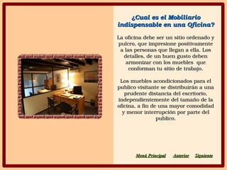 ¿Cual es el Mobiliario ¿Cual es el Mobiliario 
indispensable en una Oficina?indispensable en una Oficina?
La oficina debe ser un sitio ordenado y La oficina debe ser un sitio ordenado y 
pulcro, que impresione positivamente pulcro, que impresione positivamente 
a las personas que llegan a ella. Los a las personas que llegan a ella. Los 
detalles, de un buen gusto deben detalles, de un buen gusto deben 
armonizar con los muebles  que armonizar con los muebles  que 
conforman tu sitio de trabajo.conforman tu sitio de trabajo.
Los muebles acondicionados para el Los muebles acondicionados para el 
publico visitante se distribuirán a una publico visitante se distribuirán a una 
prudente distancia del escritorio, prudente distancia del escritorio, 
independientemente del tamaño de la independientemente del tamaño de la 
oficina, a fin de una mayor comodidad oficina, a fin de una mayor comodidad 
y menor interrupción por parte del y menor interrupción por parte del 
publico.publico.
SiguienteSiguienteAnteriorAnteriorMenú PrincipaMenú Principall
 