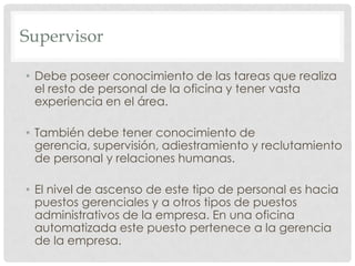 SupervisorDebe poseer conocimiento de las tareas que realiza el resto de personal de la oficina y tener vasta experiencia en el área.También debe tener conocimiento de gerencia, supervisión, adiestramiento y reclutamiento de personal y relaciones humanas.El nivel de ascenso de este tipo de personal es hacia puestos gerenciales y a otros tipos de puestos administrativos de la empresa. En una oficina automatizada este puesto pertenece a la gerencia de la empresa.