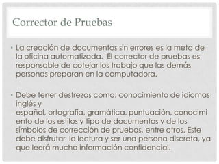 Corrector de PruebasLa creación de documentos sin errores es la meta de la oficina automatizada.  El corrector de pruebas es responsable de cotejar los trabajo que las demás personas preparan en la computadora.Debe tener destrezas como: conocimiento de idiomas inglés y español, ortografía, gramática, puntuación, conocimiento de los estilos y tipo de documentos y de los símbolos de corrección de pruebas, entre otros. Este debe disfrutar  la lectura y ser una persona discreta, ya que leerá mucha información confidencial.