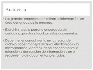 ArchivistaLas grandes empresas centralizan la información  en área designada de la empresa. El archivista es la persona encargada de custodiar, guardar y localizar estos documentos.Deben tener conocimiento en las reglas de archivo, saber manejar archivos electrónicos y la microfilmación. Además, debe conocer sobre la retención y destrucción de información y en el seguimiento de documentos prestados.