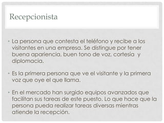 RecepcionistaLa persona que contesta el teléfono y recibe a los visitantes en una empresa. Se distingue por tener buena apariencia, buen tono de voz, cortesía  y diplomacia.Es la primera persona que ve el visitante y la primera voz que oye el que llama.En el mercado han surgido equipos avanzados que facilitan sus tareas de este puesto. Lo que hace que la persona pueda realizar tareas diversas mientras atiende la recepción.