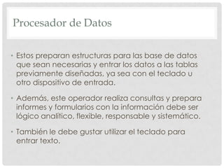Procesador de DatosEstos preparan estructuras para las base de datos que sean necesarias y entrar los datos a las tablas previamente diseñadas, ya sea con el teclado u otro dispositivo de entrada.Además, este operador realiza consultas y prepara informes y formularios con la información debe ser lógico analítico, flexible, responsable y sistemático.También le debe gustar utilizar el teclado para entrar texto.