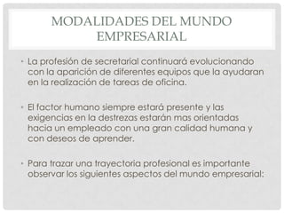 MODALIDADES DEL MUNDO EMPRESARIALLa profesión de secretarial continuará evolucionando con la aparición de diferentes equipos que la ayudaran en la realización de tareas de oficina. El factor humano siempre estará presente y las exigencias en la destrezas estarán mas orientadas  hacia un empleado con una gran calidad humana y con deseos de aprender.Para trazar una trayectoria profesional es importante observar los siguientes aspectos del mundo empresarial: