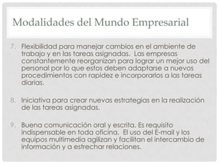 Modalidades del MundoEmpresarialFlexibilidad para manejar cambios en el ambiente de trabajo y en las tareas asignadas.  Las empresas constantemente reorganizan para lograr un mejor uso del personal por lo que estos deben adaptarse a nuevos procedimientos con rapidez e incorporarlos a las tareas diarias.Iniciativa para crear nuevas estrategias en la realización de las tareas asignadas.Buena comunicación oral y escrita. Es requisito indispensable en toda oficina.  El uso del E-mail y los  equipos multimedia agilizan y facilitan el intercambio de información y a estrechar relaciones. 