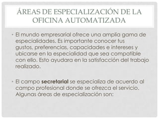 ÁREAS DE ESPECIALIZACIÓN DE LA OFICINA AUTOMATIZADAEl mundo empresarial ofrece una amplia gama de especialidades. Es importante conocer tus gustos, preferencias, capacidades e intereses y ubicarse en la especialidad que sea compatible con ello. Esto ayudara en la satisfacción del trabajo realizado.El campo secretarial se especializa de acuerdo al campo profesional donde se ofrezca el servicio. Algunas áreas de especialización son: