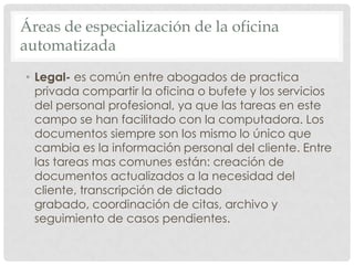 Áreas de especialización de la oficina automatizadaLegal- es común entre abogados de practica privada compartir la oficina o bufete y los servicios del personal profesional, ya que las tareas en este campo se han facilitado con la computadora. Los documentos siempre son los mismo lo único que cambia es la información personal del cliente. Entre las tareas mas comunes están: creación de documentos actualizados a la necesidad del cliente, transcripción de dictado grabado, coordinación de citas, archivo y seguimiento de casos pendientes.