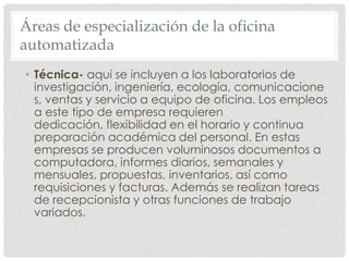 Áreas de especialización de la oficina automatizadaTécnica- aquí se incluyen a los laboratorios de investigación, ingeniería, ecología, comunicaciones, ventas y servicio a equipo de oficina. Los empleos a este tipo de empresa requieren dedicación, flexibilidad en el horario y continua preparación académica del personal. En estas empresas se producen voluminosos documentos a computadora, informes diarios, semanales y mensuales, propuestas, inventarios, así como requisiciones y facturas. Además se realizan tareas de recepcionista y otras funciones de trabajo variados.