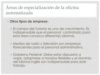 Áreas de especialización de la oficina automatizadaOtros tipos de empresa- El campo del Turismo es uno de crecimiento. Es indispensable que el personal  contratado para esta área conozca diferentes idiomas.Medios de radio y televisión son empresas florecientes para el personal administrativo.Gobierno Federal- Debe estar dispuesto a viajar, adaptarse a horarios flexibles y el dominio del idioma inglés son indispensable para este trabajo.