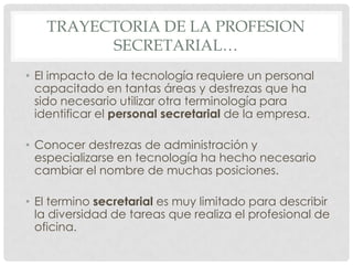 TRAYECTORIA DE LA PROFESION SECRETARIAL…El impacto de la tecnología requiere un personal capacitado en tantas áreas y destrezas que ha sido necesario utilizar otra terminología para identificar el personal secretarial de la empresa.Conocer destrezas de administración y especializarse en tecnología ha hecho necesario cambiar el nombre de muchas posiciones.El termino secretarial es muy limitado para describir la diversidad de tareas que realiza el profesional de oficina.