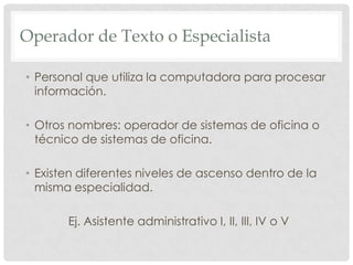 Operador de Texto o EspecialistaPersonal que utiliza la computadora para procesar información.   Otros nombres: operador de sistemas de oficina o técnico de sistemas de oficina.Existen diferentes niveles de ascenso dentro de la misma especialidad. Ej. Asistente administrativo I, II, III, IV o V