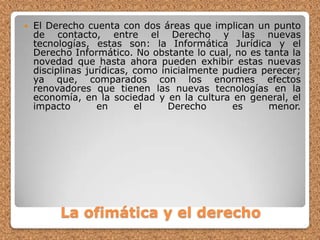 El Derecho cuenta con dos áreas que implican un punto de contacto, entre el Derecho y las nuevas tecnologías, estas son: la Informática Jurídica y el Derecho Informático. No obstante lo cual, no es tanta la novedad que hasta ahora pueden exhibir estas nuevas disciplinas jurídicas, como inicialmente pudiera perecer; ya que, comparados con los enormes efectos renovadores que tienen las nuevas tecnologías en la economía, en la sociedad y en la cultura en general, el impacto en el Derecho es menor.La ofimática y el derecho