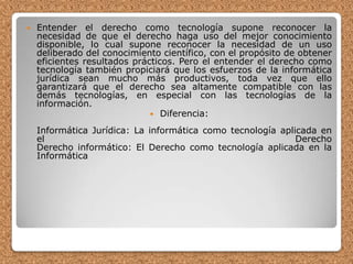 Entender el derecho como tecnología supone reconocer la necesidad de que el derecho haga uso del mejor conocimiento disponible, lo cual supone reconocer la necesidad de un uso deliberado del conocimiento científico, con el propósito de obtener eficientes resultados prácticos. Pero el entender el derecho como tecnología también propiciará que los esfuerzos de la informática jurídica sean mucho más productivos, toda vez que ello garantizará que el derecho sea altamente compatible con las demás tecnologías, en especial con las tecnologías de la información.Diferencia:Informática Jurídica: La informática como tecnología aplicada en el DerechoDerecho informático: El Derecho como tecnología aplicada en la Informática
