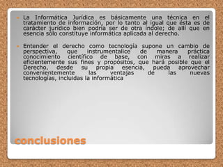La Informática Jurídica es básicamente una técnica en el tratamiento de información, por lo tanto al igual que ésta es de carácter jurídico bien podría ser de otra índole; de allí que en esencia sólo constituye informática aplicada al derecho.Entender el derecho como tecnología supone un cambio de perspectiva, que instrumentalice de manera práctica conocimiento científico de base, con miras a realizar eficientemente sus fines y propósitos, que hará posible que el Derecho, desde su propia esencia, pueda aprovechar convenientemente las ventajas de las nuevas tecnologías, incluidas la informáticaconclusiones