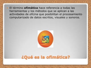 ¿Qué es la ofimática?El término ofimática hace referencia a todas las herramientas y los métodos que se aplican a las actividades de oficina que posibilitan el procesamiento computarizado de datos escritos, visuales y sonoros.