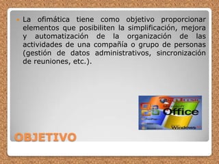 OBJETIVOLa ofimática tiene como objetivo proporcionar elementos que posibiliten la simplificación, mejora y automatización de la organización de las actividades de una compañía o grupo de personas (gestión de datos administrativos, sincronización de reuniones, etc.). 