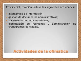 Actividades de la ofimaticaEn especial, también incluye las siguientes actividades: intercambio de información; gestión de documentos administrativos; tratamiento de datos numéricos; planificación de reuniones y administración de cronogramas de trabajo. 