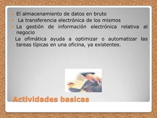  Actividades basicasEl almacenamiento de datos en bruto La transferencia electrónica de los mismos La gestión de información electrónica relativa al negocio  La ofimática ayuda a optimizar o automatizar las tareas típicas en una oficina, ya existentes.