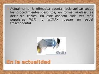 En la actualidadActualmente, la ofimática apunta hacia aplicar todos los procedimientos descritos, en forma wireless, es decir sin cables. En este aspecto cada vez más populares WIFI, y WIMAX juegan un papel trascendental.