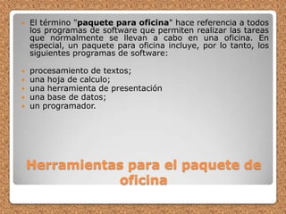 Herramientas para el paquete de oficinaEl término "paquete para oficina" hace referencia a todos los programas de software que permiten realizar las tareas que normalmente se llevan a cabo en una oficina. En especial, un paquete para oficina incluye, por lo tanto, los siguientes programas de software: procesamiento de textos; una hoja de calculo; una herramienta de presentación una base de datos; un programador. 
