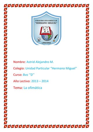Nombre: Astrid Alejandro M.
Colegio: Unidad Particular “Hermano Miguel’’
Curso: 8vo ‘‘D’’
Año Lectivo: 2013 – 2014

Tema: La ofimática

 