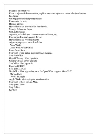 Paquetes Informáticos:
Es un conjunto de herramientas y aplicaciones que ayudan a tareas relacionadas con
la oficina.
Un paquete ofimática puede incluir:
Procesador de texto
Hoja de cálculo
Herramientas de presentación multimedia.
Manejo de base de datos
Utilidades varias:
Agendas, calculadoras, conversores de unidades, etc.
Programas de e-mail, correo de voz.
Herramientas de reconocimiento
Algunos paquetes o suite de oficina
AppleWorks
Corel WordPerfect Office
Lotus SmartSuite
Microsoft Ofice actual dominante del mercado
Sun StarOffice
OpenOffice.org: libre y gratuita
Gnome Office: libre y gratuita
StarOffice: libre y gratuita
Papyrus OFFICE
Sólo para MacOs:
NeoOffice: libre y gratuito, parte de OpenOffice.org para Mac OS X
MarinerPack
iWork: de Apple
Apple Works: de Apple para uso doméstico
Microsoft Office, versión Mac.
Sólo para Linux:
Siag Office
KOffice

 