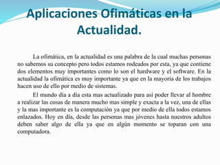 Aplicaciones Ofimáticas en la
Actualidad.
La ofimática, en la actualidad es una palabra de la cual muchas personas
no sabemos su concepto pero todos estamos rodeados por esta, ya que contiene
dos elementos muy importantes como lo son el hardware y el software. En la
actualidad la ofimática es muy importante ya que en la mayoría de los trabajos
hacen uso de ello por medio de sistemas.
El mundo día a día esta mas actualizado para así poder llevar al hombre
a realizar las cosas de manera mucho mas simple y exacta a la vez, una de ellas
y la mas importante es la computación ya que por medio de ella todos estamos
enlazados. Hoy en día, desde las personas mas jóvenes hasta nuestros adultos
deben saber algo de ella ya que en algún momento se toparan con una
computadora.
 