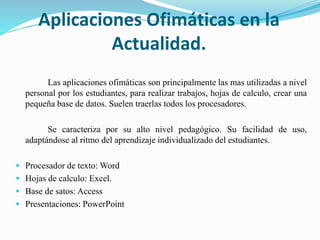 Aplicaciones Ofimáticas en la
Actualidad.
Las aplicaciones ofimáticas son principalmente las mas utilizadas a nivel
personal por los estudiantes, para realizar trabajos, hojas de calculo, crear una
pequeña base de datos. Suelen traerlas todos los procesadores.
Se caracteriza por su alto nivel pedagógico. Su facilidad de uso,
adaptándose al ritmo del aprendizaje individualizado del estudiantes.
 Procesador de texto: Word
 Hojas de calculo: Excel.
 Base de satos: Access
 Presentaciones: PowerPoint
 