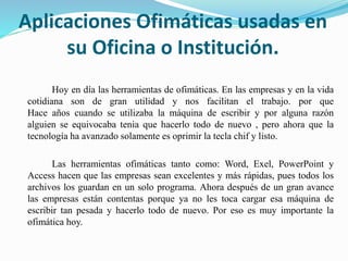 Aplicaciones Ofimáticas usadas en
su Oficina o Institución.
Hoy en día las herramientas de ofimáticas. En las empresas y en la vida
cotidiana son de gran utilidad y nos facilitan el trabajo. por que
Hace años cuando se utilizaba la máquina de escribir y por alguna razón
alguien se equivocaba tenia que hacerlo todo de nuevo , pero ahora que la
tecnología ha avanzado solamente es oprimir la tecla chif y listo.
Las herramientas ofimáticas tanto como: Word, Exel, PowerPoint y
Access hacen que las empresas sean excelentes y más rápidas, pues todos los
archivos los guardan en un solo programa. Ahora después de un gran avance
las empresas están contentas porque ya no les toca cargar esa máquina de
escribir tan pesada y hacerlo todo de nuevo. Por eso es muy importante la
ofimática hoy.
 
