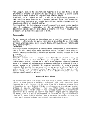 Pero una parte especial del tratamiento de imágenes es la que está formada por los
programas de presentación, que mezclan esas imágenes con texto y sonidos para la
exposición de datos en salas con un público más o menos amplio.
PowerPoint, de la compañía Microsoft, es uno de los programas de presentación
más extendidos. Viene integrado en el paquete Microsoft Office como un elemento
más, que puede aprovechar las ventajas que le ofrecen los demás componentes del
equipo para obtener un resultado óptimo.
Con PowerPoint y los dispositivos de impresión adecuados se puede realizar muchos
tipos de productos relacionados con las presentaciones: transparencias,
documentos impresos para los asistentes a la presentación, notas y esquemas para
el presentador, o diapositivas estándar de 35mm.
Presentación
Es una secuencia ordenada de diapositivas que le permiten exponer de manera
sintética y estructurada, los puntos esenciales o propósitos de un determinado
proyecto. Una Presentación es un conjunto de diapositivas, ordenadas y clasificadas
en su respectivo orden.
Diapositiva
Son imágenes que se despliegan correlativamente en la pantalla y son el elemento
básico de una Presentación. Cada diapositiva puede contener textos, gráficos,
dibujos, imágenes prediseñadas, animaciones, sonidos y gráficos creados por otros
programas.
Compatibilidad
Como las presentaciones se preparan frecuentemente en un ordenador y se
muestran en otro es muy importante que se puedan transferir de manera
transparente o sencilla, tal como en el caso de otros programas como el Keynote de
Apple o el Impress de OpenOffice.org. Powerpoint presenta el problema de que al
parecer debido a la posibilidad de empotrar contenidos de otros programas
mediante OLE, algunos tipos de presentaciones se quedan totalmente ligadas a la
plataforma Windows, llegándose incluso a la paradójica situación de que la versión
de Powerpoint para Apple (sobre OS X) no sea capaz de abrir convenientemente los
ficheros del Powerpoint de Windows.
Microsoft Office Excel
Es un programa eficaz que puede usar para crear y aplicar formato a hojas de
cálculo, y para analizar y compartir información para tomar decisiones mejor
fundadas. La interfaz de usuario de Microsoft Office Excel, la visualización de datos
enriquecida y las vistas de tabla dinámica permiten crear, de un modo más sencillo,
gráficos de aspecto profesional y fácil uso. Office Excel, ofrece mejoras
significativas para compartir datos con más seguridad. Puede compartir información
confidencial de la empresa de un modo más amplio y seguro con sus compañeros
de trabajo, clientes y socios empresariales. Al compartir una hoja de cálculo con
Office Excel, podrá explorar, ordenar, filtrar e introducir parámetros, e interactuar
con las vistas de tabla dinámica directamente en el explorador de Web.
 
