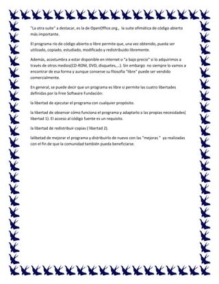 "La otra suite" a destacar, es la de OpenOffice.org., la suite ofimática de código abierto
más importante.
El programa río de código abierto o libre permite que, una vez obtenido, pueda ser
utilizado, copiado, estudiado, modificado y redistribuido libremente.
Además, acostumbra a estar disponible en internet o "a bajo precio" si lo adquirimos a
través de otros medios(CD-ROM, DVD, disquetes,...). Sin embargo no siempre lo vamos a
encontrar de esa forma y aunque conserve su filosofía "libre" puede ser vendido
comercialmente.
En general, se puede decir que un programa es libre si permite las cuatro libertades
definidas por la Free Software Fundación:
la libertad de ejecutar el programa con cualquier propósito.
la libertad de observar cómo funciona el programa y adaptarlo a las propias necesidades(
libertad 1). El acceso al código fuente es un requisito.
la libertad de redistribuir copias ( libertad 2).
lalibetad de mejorar el programa y distribuirlo de nuevo con las "mejoras " ya realizadas
con el fin de que la comunidad también pueda beneficiarse.

 