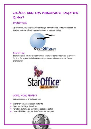 ¿CUÁLES SON LOS PRINCIPALES PAQUETES
Q HAY?
OPENOFFICE
OpenOffice.org, u Open Office incluye herramientas como procesador de
textos, hoja de cálculo, presentaciones, y base de datos.

StarOffice
StarOffice es similar a Open Office y competidora directa de Microsoft
Office. Incorpora todo lo necesario para crear documentos de forma
profesional

COREL WORD PERFECT
Los componentes principales son:
WordPerfect, procesador de texto
Quattro Pro, hoja de cálculo
Paradox, sistema de gestión de bases de datos
Corel CENTRAL, gestor de información personal

 